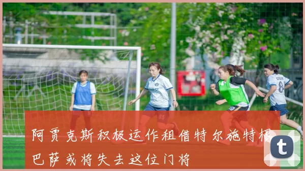 阿贾克斯积极运作租借特尔施特根巴萨或将失去这位门将